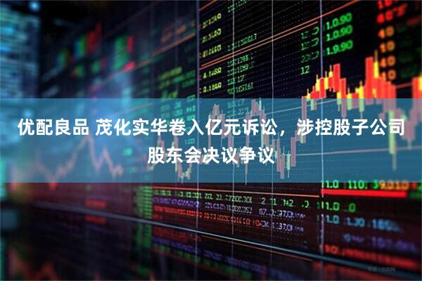 优配良品 茂化实华卷入亿元诉讼，涉控股子公司股东会决议争议
