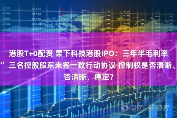 港股T+0配资 果下科技港股IPO：三年半毛利率“腰斩” 三名控股股东未签一致行动协议 控制权是否清晰、稳定？