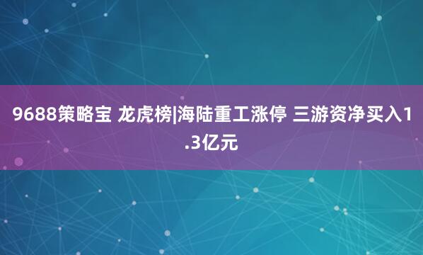 9688策略宝 龙虎榜|海陆重工涨停 三游资净买入1.3亿元