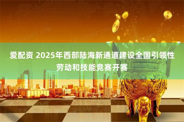 爱配资 2025年西部陆海新通道建设全国引领性劳动和技能竞赛开赛