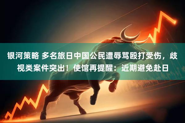 银河策略 多名旅日中国公民遭辱骂殴打受伤，歧视类案件突出！使馆再提醒：近期避免赴日