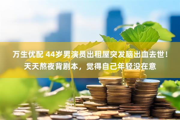 万生优配 44岁男演员出租屋突发脑出血去世！天天熬夜背剧本，觉得自己年轻没在意