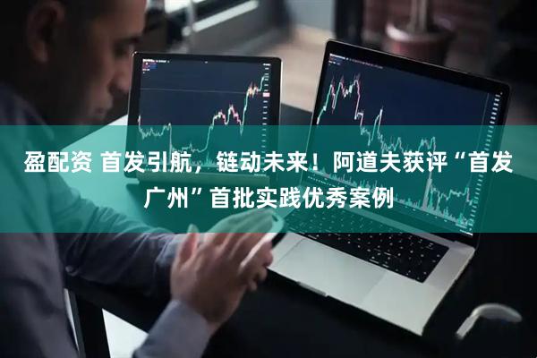 盈配资 首发引航，链动未来！阿道夫获评“首发广州”首批实践优秀案例