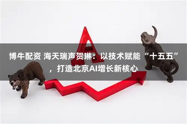 博牛配资 海天瑞声贺琳：以技术赋能 “十五五”，打造北京AI增长新核心