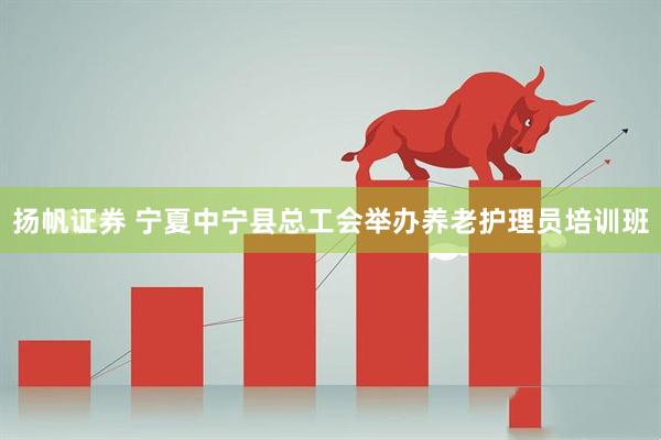扬帆证券 宁夏中宁县总工会举办养老护理员培训班