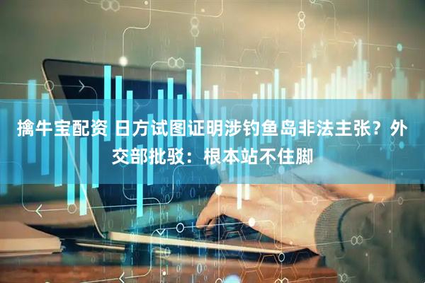 擒牛宝配资 日方试图证明涉钓鱼岛非法主张？外交部批驳：根本站不住脚