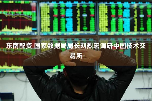 东南配资 国家数据局局长刘烈宏调研中国技术交易所