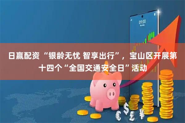 日赢配资 “银龄无忧 智享出行”，宝山区开展第十四个“全国交通安全日”活动