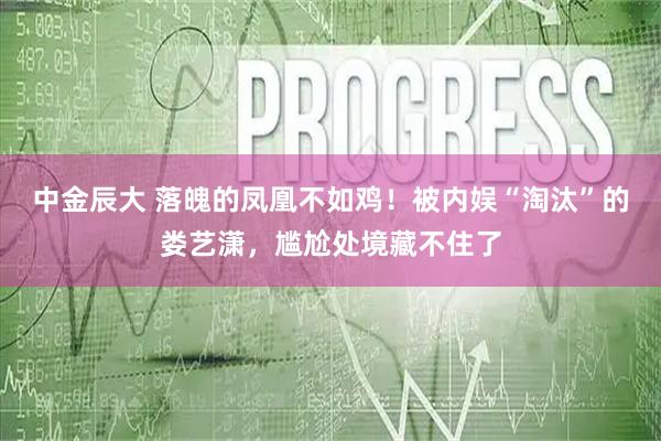 中金辰大 落魄的凤凰不如鸡！被内娱“淘汰”的娄艺潇，尴尬处境藏不住了