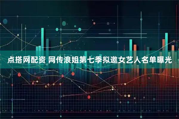 点搭网配资 网传浪姐第七季拟邀女艺人名单曝光