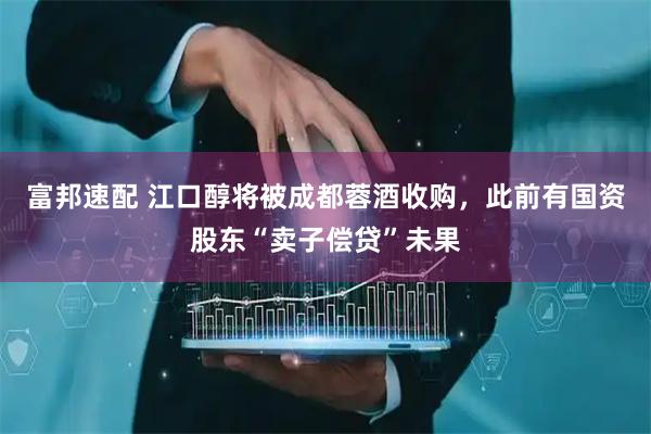 富邦速配 江口醇将被成都蓉酒收购，此前有国资股东“卖子偿贷”未果