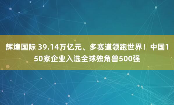辉煌国际 39.14万亿元、多赛道领跑世界！中国150家企业入选全球独角兽500强