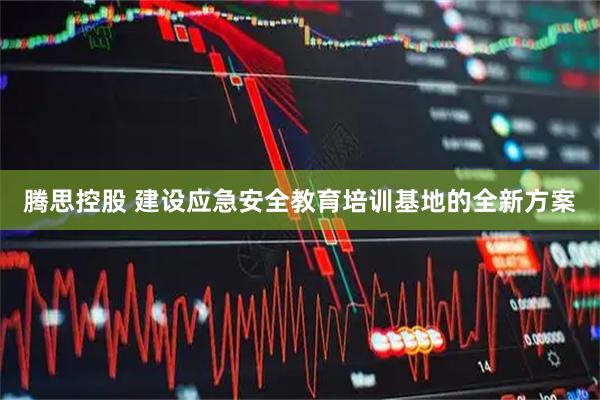 腾思控股 建设应急安全教育培训基地的全新方案
