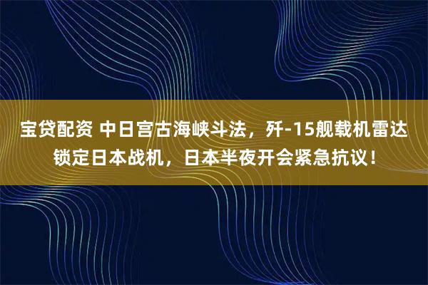宝贷配资 中日宫古海峡斗法，歼-15舰载机雷达锁定日本战机，日本半夜开会紧急抗议！