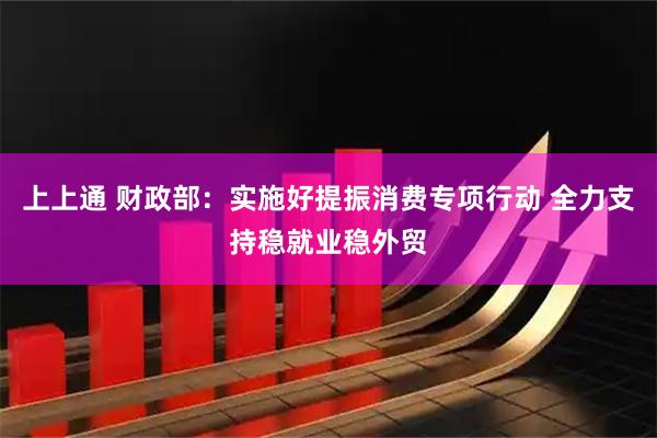 上上通 财政部：实施好提振消费专项行动 全力支持稳就业稳外贸