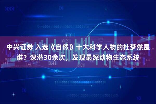 中兴证券 入选《自然》十大科学人物的杜梦然是谁？深潜30余次，发现最深动物生态系统