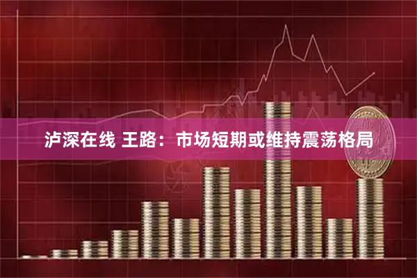 泸深在线 王路：市场短期或维持震荡格局