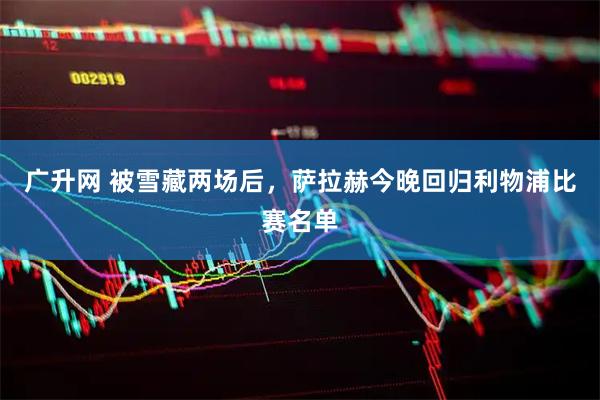 广升网 被雪藏两场后，萨拉赫今晚回归利物浦比赛名单