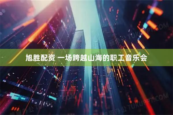 旭胜配资 一场跨越山海的职工音乐会