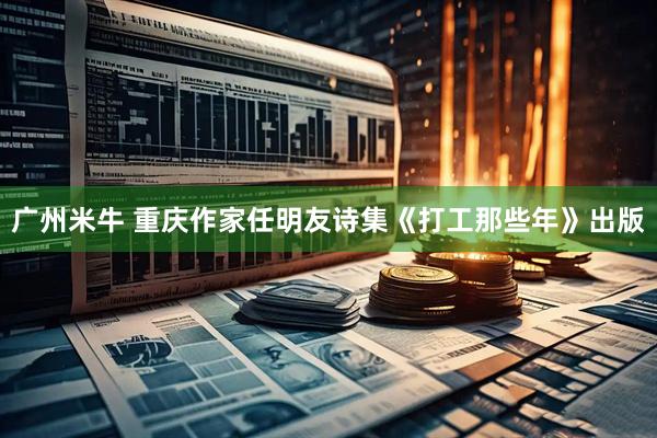 广州米牛 重庆作家任明友诗集《打工那些年》出版