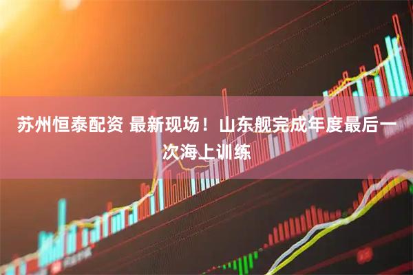 苏州恒泰配资 最新现场！山东舰完成年度最后一次海上训练