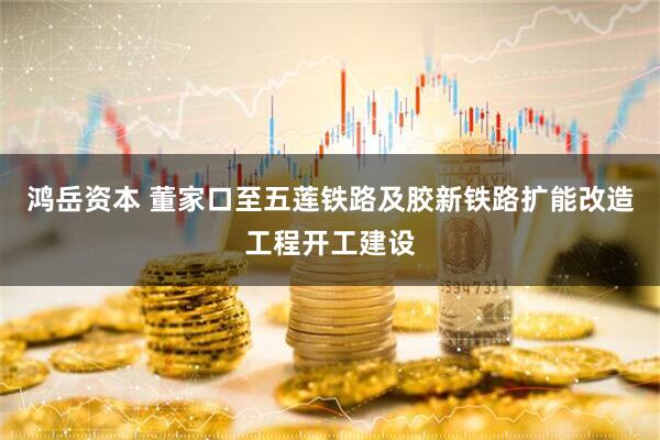 鸿岳资本 董家口至五莲铁路及胶新铁路扩能改造工程开工建设