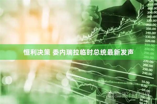 恒利决策 委内瑞拉临时总统最新发声
