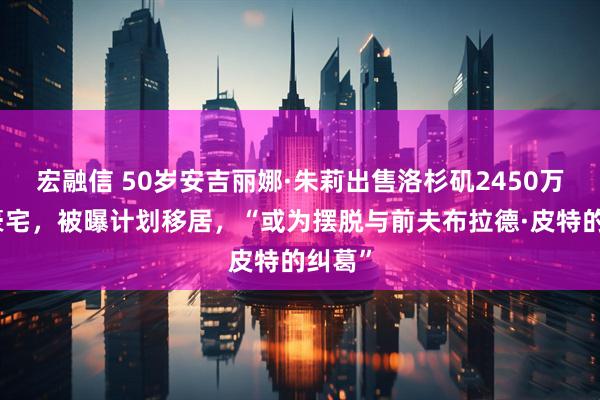 宏融信 50岁安吉丽娜·朱莉出售洛杉矶2450万美元豪宅，被曝计划移居，“或为摆脱与前夫布拉德·皮特的纠葛”