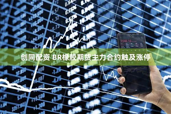 创同配资 BR橡胶期货主力合约触及涨停