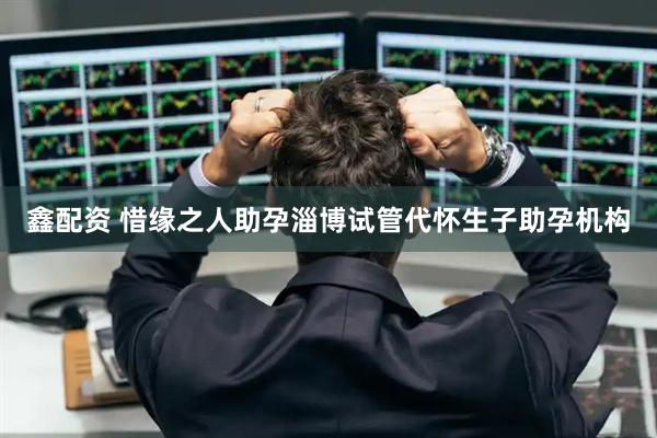 鑫配资 惜缘之人助孕淄博试管代怀生子助孕机构