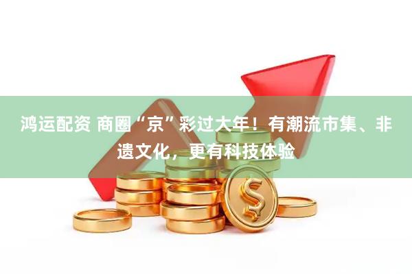 鸿运配资 商圈“京”彩过大年！有潮流市集、非遗文化，更有科技体验