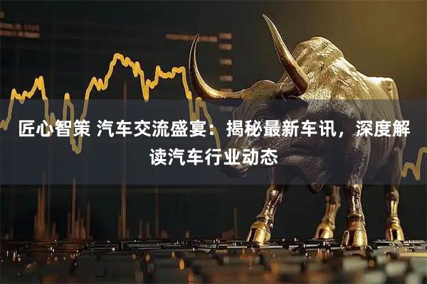 匠心智策 汽车交流盛宴：揭秘最新车讯，深度解读汽车行业动态