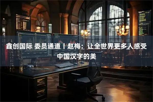 鑫创国际 委员通道丨赵梅：让全世界更多人感受中国汉字的美