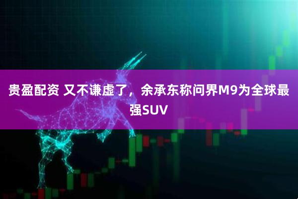 贵盈配资 又不谦虚了，余承东称问界M9为全球最强SUV