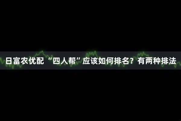 日富农优配 “四人帮”应该如何排名？有两种排法