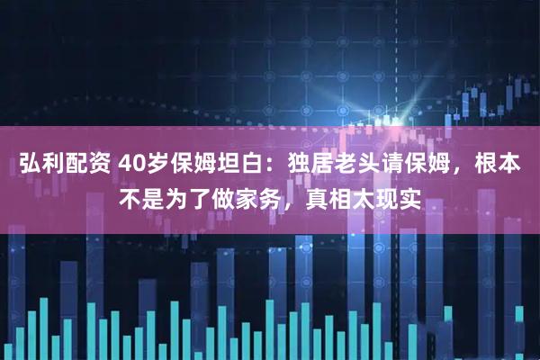弘利配资 40岁保姆坦白：独居老头请保姆，根本不是为了做家务，真相太现实