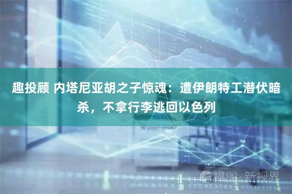 趣投顾 内塔尼亚胡之子惊魂：遭伊朗特工潜伏暗杀，不拿行李逃回以色列