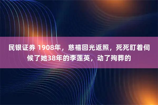 民银证券 1908年，慈禧回光返照，死死盯着伺候了她38年的李莲英，动了殉葬的